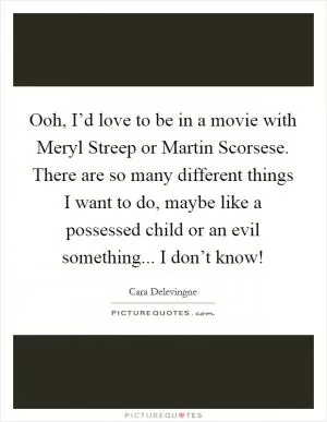 Ooh, I’d love to be in a movie with Meryl Streep or Martin Scorsese. There are so many different things I want to do, maybe like a possessed child or an evil something... I don’t know! Picture Quote #1