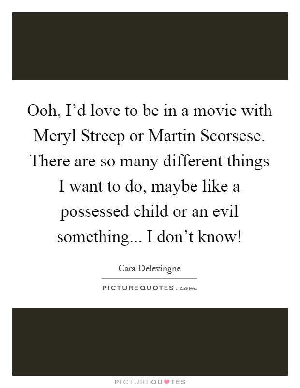Ooh, I'd love to be in a movie with Meryl Streep or Martin Scorsese. There are so many different things I want to do, maybe like a possessed child or an evil something... I don't know! Picture Quote #1