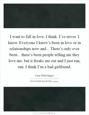 I want to fall in love, I think. I’ve never. I know. Everyone I know’s been in love or in relationships now and... There’s only ever been... there’s been people telling me they love me, but it freaks me out and I just run, run. I think I’m a bad girlfriend Picture Quote #1