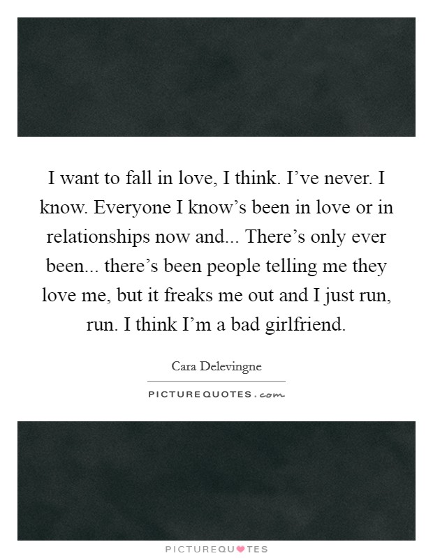I want to fall in love, I think. I've never. I know. Everyone I know's been in love or in relationships now and... There's only ever been... there's been people telling me they love me, but it freaks me out and I just run, run. I think I'm a bad girlfriend Picture Quote #1