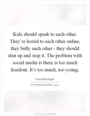 Kids should speak to each other. They’re horrid to each other online, they bully each other - they should shut up and stop it. The problem with social media is there is too much freedom. It’s too much, too young Picture Quote #1