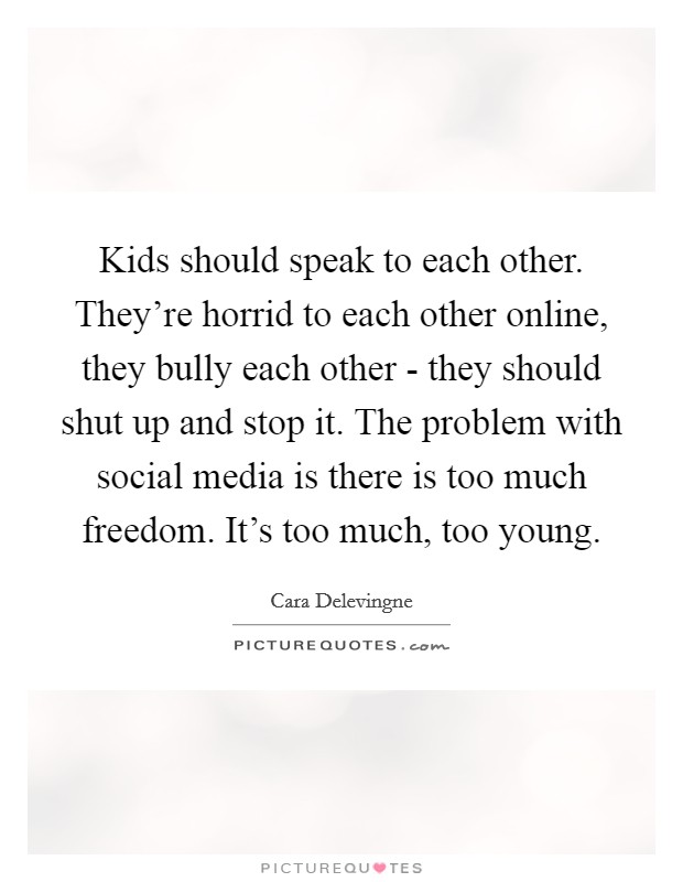 Kids should speak to each other. They're horrid to each other online, they bully each other - they should shut up and stop it. The problem with social media is there is too much freedom. It's too much, too young Picture Quote #1
