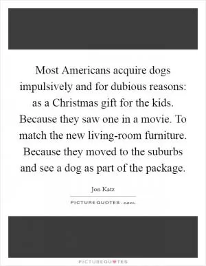Most Americans acquire dogs impulsively and for dubious reasons: as a Christmas gift for the kids. Because they saw one in a movie. To match the new living-room furniture. Because they moved to the suburbs and see a dog as part of the package Picture Quote #1