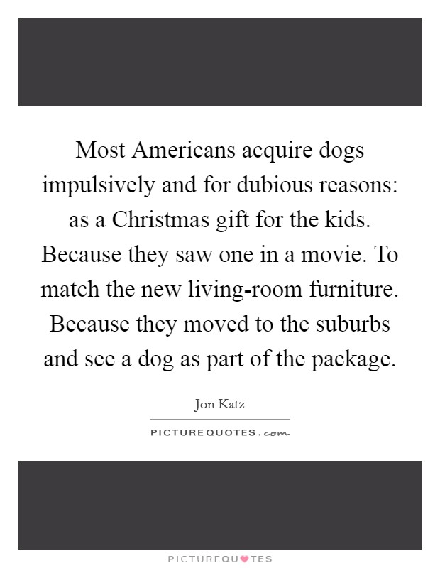 Most Americans acquire dogs impulsively and for dubious reasons: as a Christmas gift for the kids. Because they saw one in a movie. To match the new living-room furniture. Because they moved to the suburbs and see a dog as part of the package Picture Quote #1