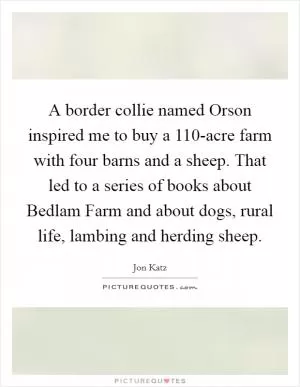 A border collie named Orson inspired me to buy a 110-acre farm with four barns and a sheep. That led to a series of books about Bedlam Farm and about dogs, rural life, lambing and herding sheep Picture Quote #1