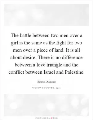 The battle between two men over a girl is the same as the fight for two men over a piece of land. It is all about desire. There is no difference between a love triangle and the conflict between Israel and Palestine Picture Quote #1