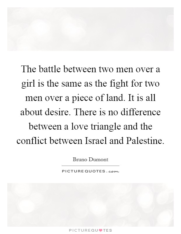 The battle between two men over a girl is the same as the fight for two men over a piece of land. It is all about desire. There is no difference between a love triangle and the conflict between Israel and Palestine Picture Quote #1