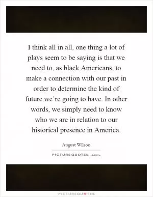 I think all in all, one thing a lot of plays seem to be saying is that we need to, as black Americans, to make a connection with our past in order to determine the kind of future we’re going to have. In other words, we simply need to know who we are in relation to our historical presence in America Picture Quote #1