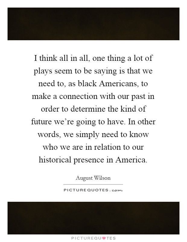I think all in all, one thing a lot of plays seem to be saying is that we need to, as black Americans, to make a connection with our past in order to determine the kind of future we're going to have. In other words, we simply need to know who we are in relation to our historical presence in America Picture Quote #1