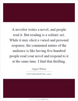 A novelist writes a novel, and people read it. But reading is a solitary act. While it may elicit a varied and personal response, the communal nature of the audience is like having five hundred people read your novel and respond to it at the same time. I find that thrilling Picture Quote #1