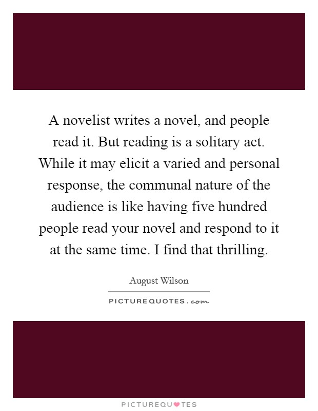A novelist writes a novel, and people read it. But reading is a solitary act. While it may elicit a varied and personal response, the communal nature of the audience is like having five hundred people read your novel and respond to it at the same time. I find that thrilling Picture Quote #1