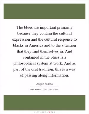 The blues are important primarily because they contain the cultural expression and the cultural response to blacks in America and to the situation that they find themselves in. And contained in the blues is a philosophical system at work. And as part of the oral tradition, this is a way of passing along information Picture Quote #1