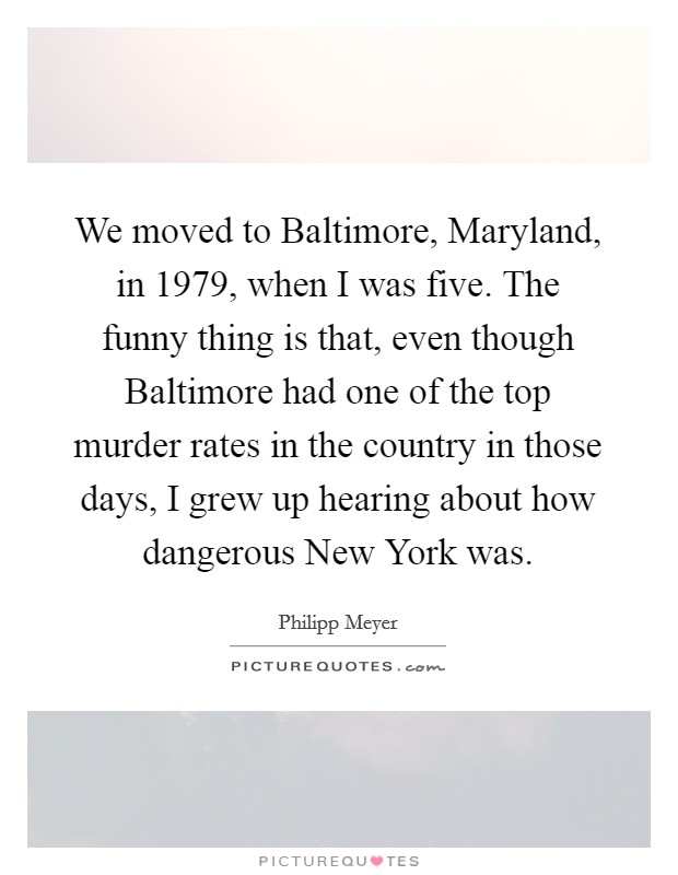 We moved to Baltimore, Maryland, in 1979, when I was five. The funny thing is that, even though Baltimore had one of the top murder rates in the country in those days, I grew up hearing about how dangerous New York was Picture Quote #1
