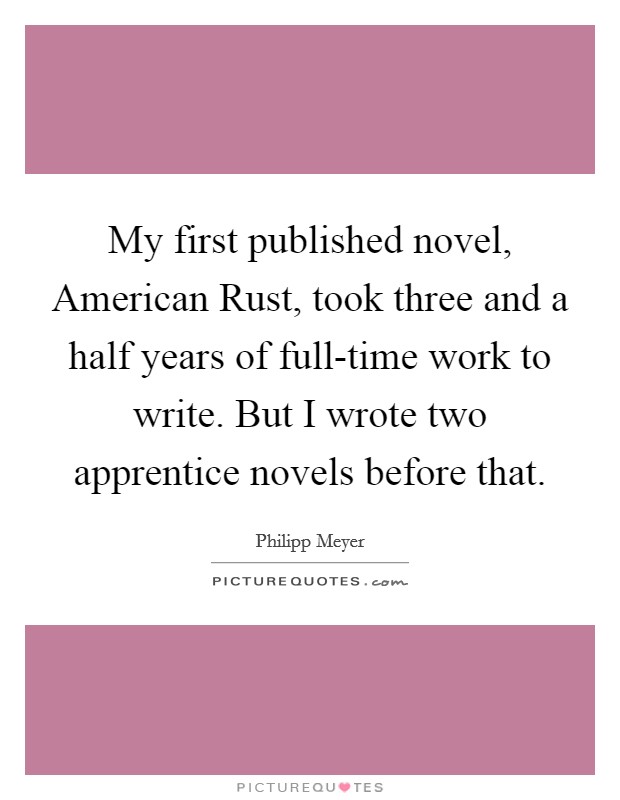 My first published novel, American Rust, took three and a half years of full-time work to write. But I wrote two apprentice novels before that Picture Quote #1