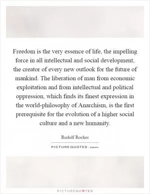 Freedom is the very essence of life, the impelling force in all intellectual and social development, the creator of every new outlook for the future of mankind. The liberation of man from economic exploitation and from intellectual and political oppression, which finds its finest expression in the world-philosophy of Anarchism, is the first prerequisite for the evolution of a higher social culture and a new humanity Picture Quote #1