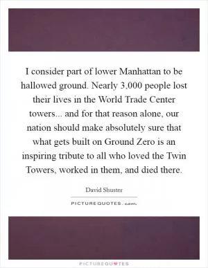 I consider part of lower Manhattan to be hallowed ground. Nearly 3,000 people lost their lives in the World Trade Center towers... and for that reason alone, our nation should make absolutely sure that what gets built on Ground Zero is an inspiring tribute to all who loved the Twin Towers, worked in them, and died there Picture Quote #1