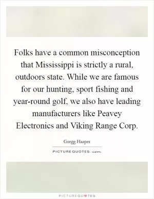 Folks have a common misconception that Mississippi is strictly a rural, outdoors state. While we are famous for our hunting, sport fishing and year-round golf, we also have leading manufacturers like Peavey Electronics and Viking Range Corp Picture Quote #1