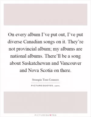 On every album I’ve put out, I’ve put diverse Canadian songs on it. They’re not provincial album; my albums are national albums. There’ll be a song about Saskatchewan and Vancouver and Nova Scotia on there Picture Quote #1