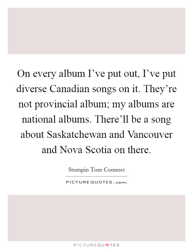 On every album I've put out, I've put diverse Canadian songs on it. They're not provincial album; my albums are national albums. There'll be a song about Saskatchewan and Vancouver and Nova Scotia on there Picture Quote #1