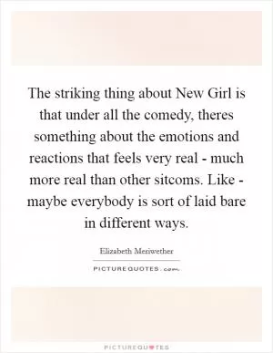 The striking thing about New Girl is that under all the comedy, theres something about the emotions and reactions that feels very real - much more real than other sitcoms. Like - maybe everybody is sort of laid bare in different ways Picture Quote #1