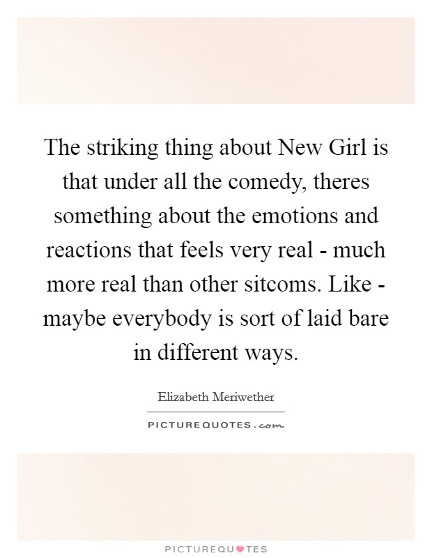 The striking thing about New Girl is that under all the comedy, theres something about the emotions and reactions that feels very real - much more real than other sitcoms. Like - maybe everybody is sort of laid bare in different ways Picture Quote #1