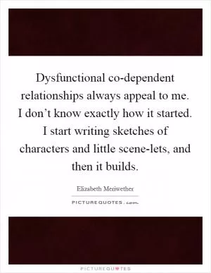 Dysfunctional co-dependent relationships always appeal to me. I don’t know exactly how it started. I start writing sketches of characters and little scene-lets, and then it builds Picture Quote #1