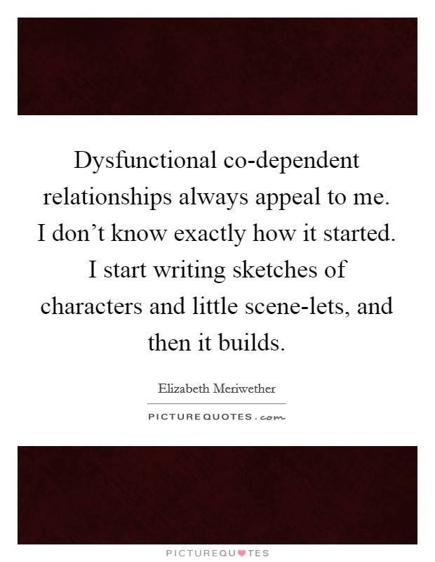 Dysfunctional co-dependent relationships always appeal to me. I don't know exactly how it started. I start writing sketches of characters and little scene-lets, and then it builds Picture Quote #1