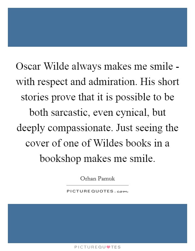 Oscar Wilde always makes me smile - with respect and admiration. His short stories prove that it is possible to be both sarcastic, even cynical, but deeply compassionate. Just seeing the cover of one of Wildes books in a bookshop makes me smile Picture Quote #1