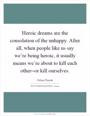 Heroic dreams are the consolation of the unhappy. After all, when people like us say we’re being heroic, it usually means we’re about to kill each other--or kill ourselves Picture Quote #1