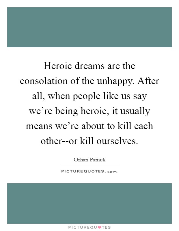 Heroic dreams are the consolation of the unhappy. After all, when people like us say we're being heroic, it usually means we're about to kill each other--or kill ourselves Picture Quote #1