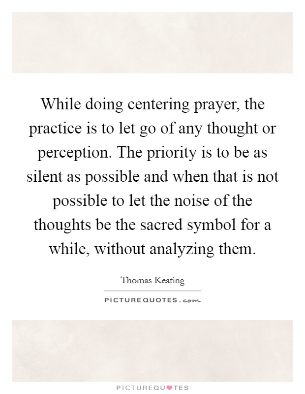 While doing centering prayer, the practice is to let go of any thought or perception. The priority is to be as silent as possible and when that is not possible to let the noise of the thoughts be the sacred symbol for a while, without analyzing them Picture Quote #1