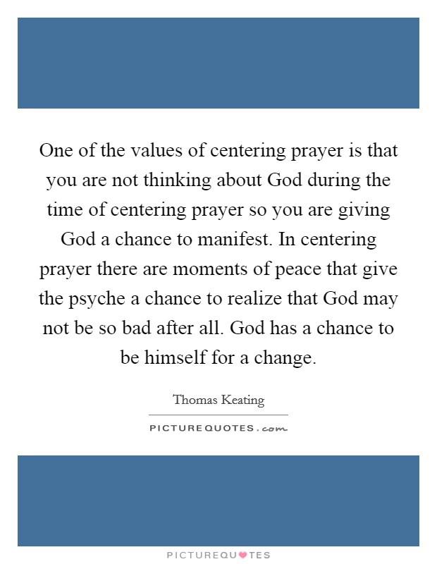 One of the values of centering prayer is that you are not thinking about God during the time of centering prayer so you are giving God a chance to manifest. In centering prayer there are moments of peace that give the psyche a chance to realize that God may not be so bad after all. God has a chance to be himself for a change Picture Quote #1