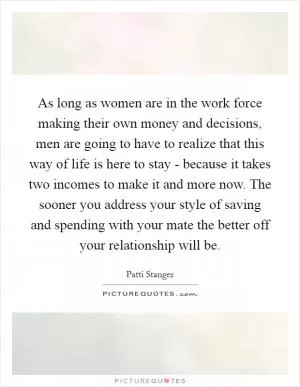 As long as women are in the work force making their own money and decisions, men are going to have to realize that this way of life is here to stay - because it takes two incomes to make it and more now. The sooner you address your style of saving and spending with your mate the better off your relationship will be Picture Quote #1