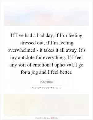 If I’ve had a bad day, if I’m feeling stressed out, if I’m feeling overwhelmed - it takes it all away. It’s my antidote for everything. If I feel any sort of emotional upheaval, I go for a jog and I feel better Picture Quote #1
