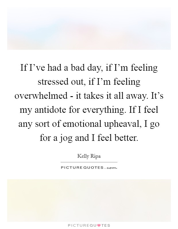 If I've had a bad day, if I'm feeling stressed out, if I'm feeling overwhelmed - it takes it all away. It's my antidote for everything. If I feel any sort of emotional upheaval, I go for a jog and I feel better Picture Quote #1