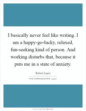 I basically never feel like writing. I am a happy-go-lucky, relaxed, fun-seeking kind of person. And working disturbs that, because it puts me in a state of anxiety Picture Quote #1