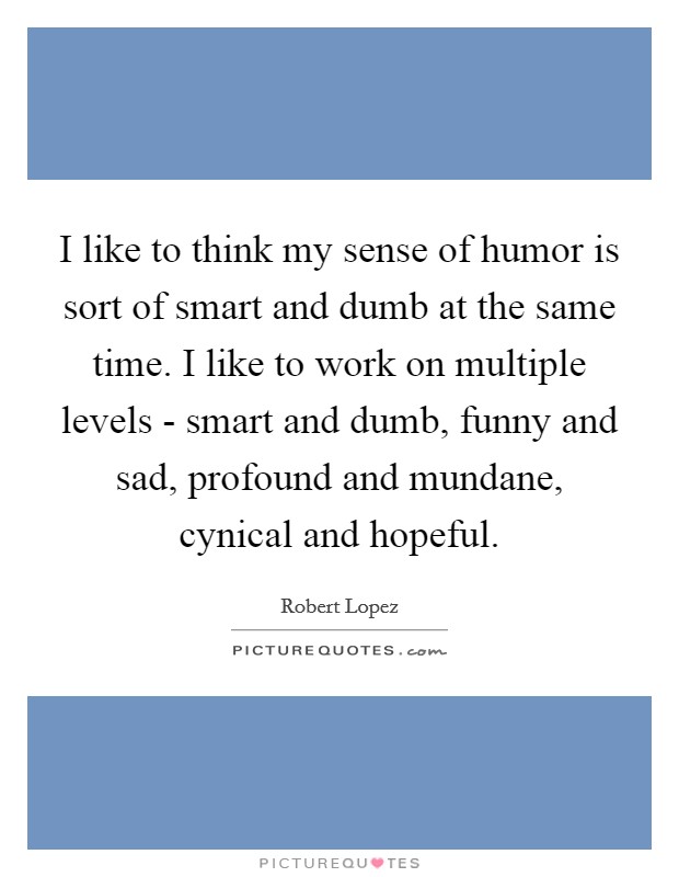 I like to think my sense of humor is sort of smart and dumb at the same time. I like to work on multiple levels - smart and dumb, funny and sad, profound and mundane, cynical and hopeful Picture Quote #1