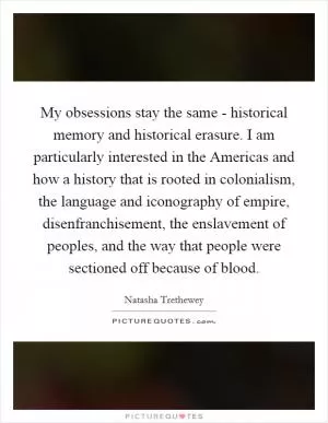 My obsessions stay the same - historical memory and historical erasure. I am particularly interested in the Americas and how a history that is rooted in colonialism, the language and iconography of empire, disenfranchisement, the enslavement of peoples, and the way that people were sectioned off because of blood Picture Quote #1