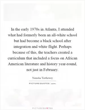 In the early 1970s in Atlanta, I attended what had formerly been an all-white school but had become a black school after integration and white flight. Perhaps because of this, the teachers created a curriculum that included a focus on African American literature and history year-round, not just in February Picture Quote #1