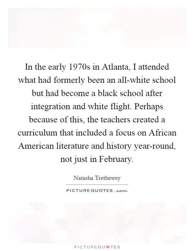 In the early 1970s in Atlanta, I attended what had formerly been an all-white school but had become a black school after integration and white flight. Perhaps because of this, the teachers created a curriculum that included a focus on African American literature and history year-round, not just in February Picture Quote #1