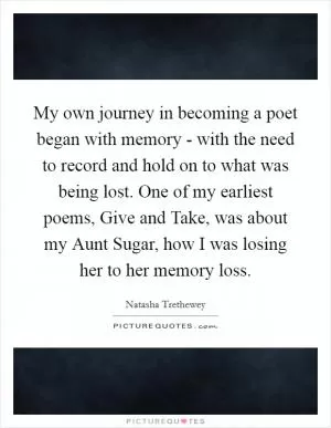 My own journey in becoming a poet began with memory - with the need to record and hold on to what was being lost. One of my earliest poems, Give and Take, was about my Aunt Sugar, how I was losing her to her memory loss Picture Quote #1