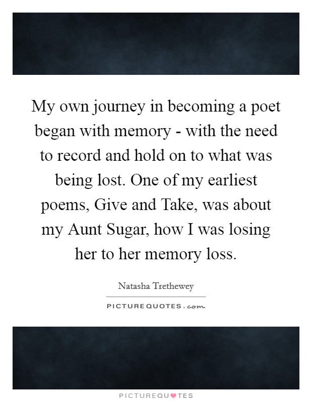 My own journey in becoming a poet began with memory - with the need to record and hold on to what was being lost. One of my earliest poems, Give and Take, was about my Aunt Sugar, how I was losing her to her memory loss Picture Quote #1