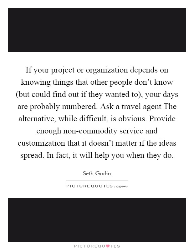 If your project or organization depends on knowing things that other people don't know (but could find out if they wanted to), your days are probably numbered. Ask a travel agent The alternative, while difficult, is obvious. Provide enough non-commodity service and customization that it doesn't matter if the ideas spread. In fact, it will help you when they do Picture Quote #1