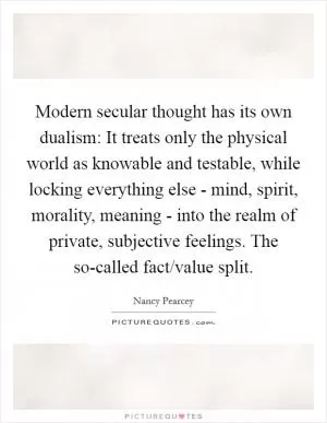 Modern secular thought has its own dualism: It treats only the physical world as knowable and testable, while locking everything else - mind, spirit, morality, meaning - into the realm of private, subjective feelings. The so-called fact/value split Picture Quote #1