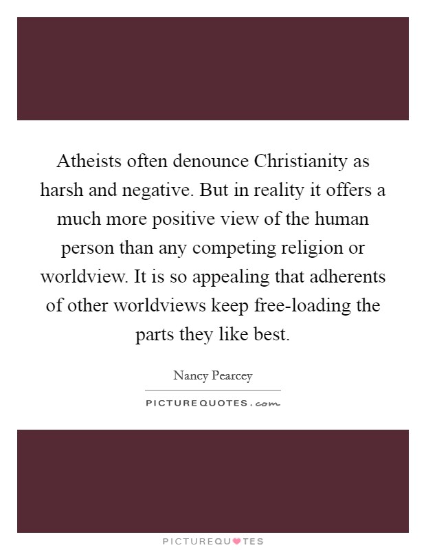 Atheists often denounce Christianity as harsh and negative. But in reality it offers a much more positive view of the human person than any competing religion or worldview. It is so appealing that adherents of other worldviews keep free-loading the parts they like best Picture Quote #1