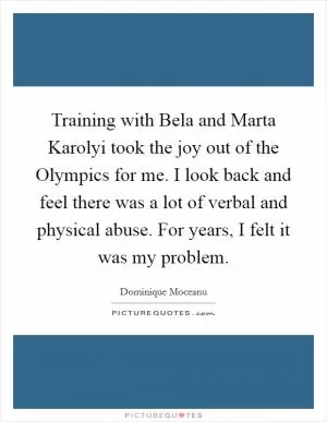 Training with Bela and Marta Karolyi took the joy out of the Olympics for me. I look back and feel there was a lot of verbal and physical abuse. For years, I felt it was my problem Picture Quote #1