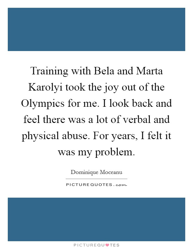 Training with Bela and Marta Karolyi took the joy out of the Olympics for me. I look back and feel there was a lot of verbal and physical abuse. For years, I felt it was my problem Picture Quote #1