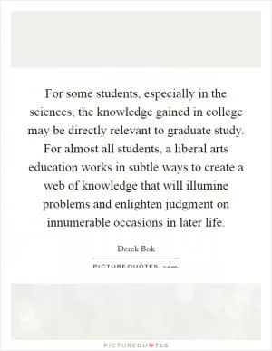 For some students, especially in the sciences, the knowledge gained in college may be directly relevant to graduate study. For almost all students, a liberal arts education works in subtle ways to create a web of knowledge that will illumine problems and enlighten judgment on innumerable occasions in later life Picture Quote #1