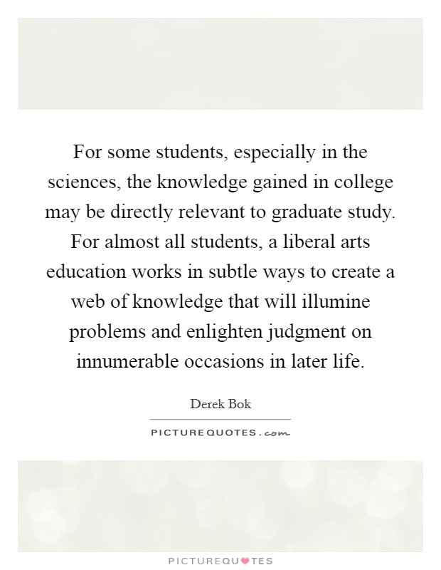 For some students, especially in the sciences, the knowledge gained in college may be directly relevant to graduate study. For almost all students, a liberal arts education works in subtle ways to create a web of knowledge that will illumine problems and enlighten judgment on innumerable occasions in later life Picture Quote #1