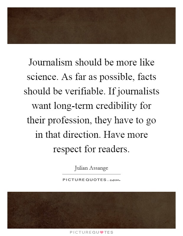 Journalism should be more like science. As far as possible, facts should be verifiable. If journalists want long-term credibility for their profession, they have to go in that direction. Have more respect for readers Picture Quote #1